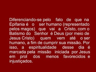 Diferenciando-se pelo fato de que na
Epifania é o ser humano (representado
pelos magos) que vai a Cristo, com o
Batismo do Senhor é Deus (por meio de
Jesus Cristo) quem vem até o ser
humano, a fim de cumprir sua missão. Por
isso, a espiritualidade desse dia é
marcada pela missão iniciada por Jesus
em prol dos menos favorecidos e
injustiçados.
 