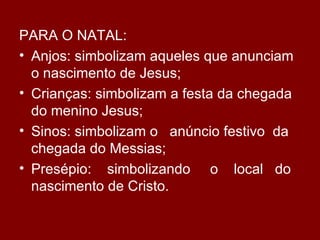 PARA O NATAL:
• Anjos: simbolizam aqueles que anunciam
  o nascimento de Jesus;
• Crianças: simbolizam a festa da chegada
  do menino Jesus;
• Sinos: simbolizam o anúncio festivo da
  chegada do Messias;
• Presépio: simbolizando o local do
  nascimento de Cristo.
 