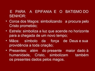 E PARA A EPIFANIA E O BATISMO DO
    SENHOR:
•   Coroa dos Magos: simbolizando a procura pelo
    Cristo prometido;
•   Estrela: simboliza a luz que acende no horizonte
    para a chegada de um novo tempo;
•   Mãos: símbolo da força de Deus e sua
    providência a toda criação;
•   Presentes: além do presente maior dado à
    humanidade, Cristo, simbolizam          também
    os presentes dados pelos magos.
 