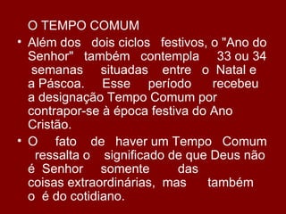O TEMPO COMUM
• Além dos dois ciclos festivos, o "Ano do
  Senhor" também contempla 33 ou 34
   semanas situadas entre o Natal e
  a Páscoa. Esse período          recebeu
  a designação Tempo Comum por
  contrapor-se à época festiva do Ano
  Cristão.
• O fato de haver um Tempo Comum
    ressalta o significado de que Deus não
  é Senhor somente          das
  coisas extraordinárias, mas    também
  o é do cotidiano.
 