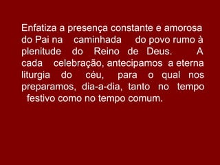 Enfatiza a presença constante e amorosa
do Pai na caminhada do povo rumo à
plenitude do Reino de Deus.           A
cada celebração, antecipamos a eterna
liturgia do céu, para o qual nos
preparamos, dia-a-dia, tanto no tempo
  festivo como no tempo comum.
 