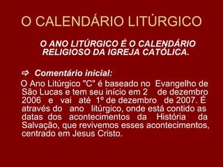 O CALENDÁRIO LITÚRGICO
    O ANO LITÚRGICO É O CALENDÁRIO
    RELIGIOSO DA IGREJA CATÓLICA.

 Comentário inicial:
O Ano Litúrgico "C" é baseado no Evangelho de
São Lucas e tem seu início em 2 de dezembro
2006 e vai até 1º de dezembro de 2007. É
através do ano litúrgico, onde está contido as
datas dos acontecimentos da História da
Salvação, que revivemos esses acontecimentos,
centrado em Jesus Cristo.
 
