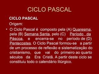 CICLO PASCAL
  CICLO PASCAL
  Origem:
• O Ciclo Pascal é composto pela (A) Quaresma,
  pela (B) Semana Santa, pelo (C) Período da
  Páscoa, e encerra-se no período de (D)
  Pentecostes. O Ciclo Pascal formou-se a partir
  de um processo de reflexão e sistematização do
  cristianismo, que vai do primeiro ao quarto
  séculos da Era Cristã. A partir deste ciclo se
  constituiu todo o calendário litúrgico.
 