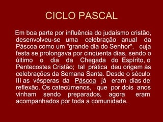 CICLO PASCAL
Em boa parte por influência do judaísmo cristão,
desenvolveu-se uma celebração anual da
Páscoa como um "grande dia do Senhor", cuja
festa se prolongava por cinqüenta dias, sendo o
último o dia da Chegada do Espírito, o
Pentecostes Cristão; tal prática deu origem às
celebrações da Semana Santa. Desde o século
III as vésperas da Páscoa já eram dias de
reflexão. Os catecúmenos, que por dois anos
vinham sendo preparados, agora            eram
acompanhados por toda a comunidade.
 
