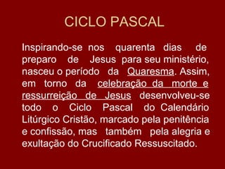 CICLO PASCAL
Inspirando-se nos quarenta dias de
preparo de Jesus para seu ministério,
nasceu o período da Quaresma. Assim,
em torno da celebração da morte e
ressurreição de Jesus desenvolveu-se
todo o Ciclo Pascal do Calendário
Litúrgico Cristão, marcado pela penitência
e confissão, mas também pela alegria e
exultação do Crucificado Ressuscitado.
 