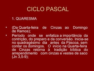 CICLO PASCAL
    1. QUARESMA

•   (Da Quarta-feira de Cinzas ao Domingo
    de Ramos);
•   Período onde se enfatiza a importância da
    contrição, do preparo e da conversão. Inicia-se
    no quadragésimo dia antes da Páscoa, sem
    contar os domingos. O início na Quarta-feira
    de Cinzas retorna à tradição bíblica do
    arrependimento com cinzas e vestes de saco
    (Jn 3,5-9);
 