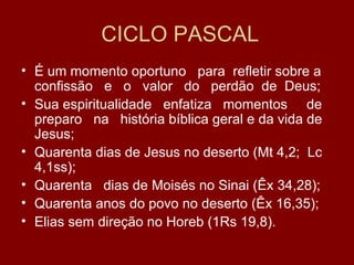 CICLO PASCAL
• É um momento oportuno para refletir sobre a
  confissão e o valor do perdão de Deus;
• Sua espiritualidade enfatiza momentos de
  preparo na história bíblica geral e da vida de
  Jesus;
• Quarenta dias de Jesus no deserto (Mt 4,2; Lc
  4,1ss);
• Quarenta dias de Moisés no Sinai (Êx 34,28);
• Quarenta anos do povo no deserto (Êx 16,35);
• Elias sem direção no Horeb (1Rs 19,8).
 