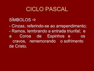 CICLO PASCAL
SÍMBOLOS 
- Cinzas, referindo-se ao arrependimento;
- Ramos, lembrando a entrada triunfal; e
a     Coroa de Espinhos e             os
  cravos, rememorando o sofrimento
de Cristo.
 