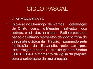 CICLO PASCAL
    2. SEMANA SANTA
•   Inicia-se no Domingo de Ramos, celebração
    de Cristo como o Messias, salvador dos
    pobres, o rei dos humildes. Reflete passo a
    passo os últimos momentos da vida terrena de
    Jesus até o ápice da Paixão, passando pela
    instituição da Eucaristia, pelo Lava-pés,
     pela traição, prisão e crucificação do Senhor
    Jesus. Este é o momento da vigília de preparo
    para a celebração da ressurreição.
 