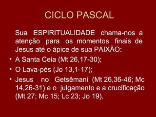 CICLO PASCAL
  Sua ESPIRITUALIDADE chama-nos a
  atenção para os momentos finais de
  Jesus até o ápice de sua PAIXÃO:
• A Santa Ceia (Mt 26,17-30);
• O Lava-pés (Jo 13,1-17);
• Jesus no Getsêmani (Mt 26,36-46; Mc
  14,26-31) e o julgamento e a crucificação
  (Mt 27; Mc 15; Lc 23; Jo 19).
 