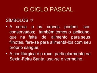 O CICLO PASCAL
SÍMBOLOS 
• A coroa e os cravos podem ser
  conservados; também temos o pelicano,
  que na falta de alimento para seus
  filhotes, fere-se para alimentá-los com seu
  próprio sangue;
• A cor litúrgica é o roxo, particularmente na
  Sexta-Feira Santa, usa-se o vermelho.
 
