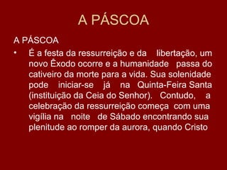 A PÁSCOA
A PÁSCOA
• É a festa da ressurreição e da libertação, um
   novo Êxodo ocorre e a humanidade passa do
   cativeiro da morte para a vida. Sua solenidade
   pode iniciar-se já na Quinta-Feira Santa
   (instituição da Ceia do Senhor). Contudo, a
   celebração da ressurreição começa com uma
   vigília na noite de Sábado encontrando sua
   plenitude ao romper da aurora, quando Cristo
 
