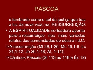PÁSCOA
  é lembrado como o sol da justiça que traz
  a luz da nova vida, na RESSURREIÇÃO.
• A ESPIRITUALIDADE norteadora aponta
  para a ressurreição nos mais variados
  relatos das comunidades do século I d.C:
A ressurreição (Mt 28,1-20; Mc 16,1-8; Lc
  24,1-12; Jo 20,1-18; At, 1-14);
Cânticos Pascais (Sl 113 ao 118 e Êx 12)
 