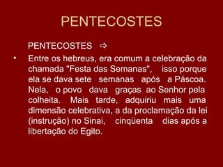 PENTECOSTES
    PENTECOSTES 
•   Entre os hebreus, era comum a celebração da
    chamada "Festa das Semanas", isso porque
    ela se dava sete semanas após a Páscoa.
    Nela, o povo dava graças ao Senhor pela
    colheita. Mais tarde, adquiriu mais uma
    dimensão celebrativa, a da proclamação da lei
    (instrução) no Sinai, cinqüenta dias após a
    libertação do Egito.
 