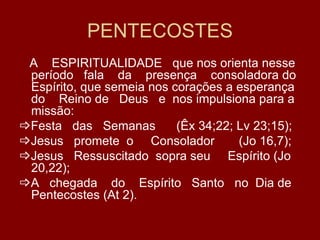 PENTECOSTES
 A ESPIRITUALIDADE que nos orienta nesse
 período fala da presença consoladora do
 Espírito, que semeia nos corações a esperança
 do Reino de Deus e nos impulsiona para a
 missão:
Festa das Semanas         (Êx 34;22; Lv 23;15);
Jesus promete o Consolador           (Jo 16,7);
Jesus Ressuscitado sopra seu Espírito (Jo
 20,22);
A chegada do Espírito Santo no Dia de
 Pentecostes (At 2).
 