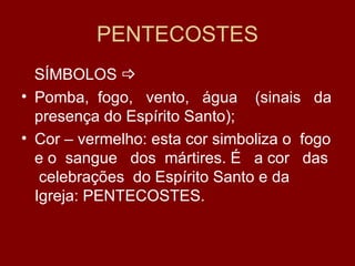 PENTECOSTES
  SÍMBOLOS 
• Pomba, fogo, vento, água (sinais da
  presença do Espírito Santo);
• Cor – vermelho: esta cor simboliza o fogo
  e o sangue dos mártires. É a cor das
   celebrações do Espírito Santo e da
  Igreja: PENTECOSTES.
 