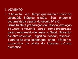 1. ADVENTO
• O Advento é o tempo que marca o início do
  calendário litúrgico cristão. Sua origem é
  documentada a partir do século IV a.C.
  Semelhante à preparação da Páscoa, expiação
  de Cristo, o Advento surge como preparação
  para o nascimento de Jesus, o Natal. Advento,
  do latim adventus, significa "vinda", "espera".
  Trata-se de uma celebração onde o foco é a
  expectativa da vinda do Messias, o Cristo
  prometido.
 