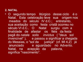 2. NATAL
• O segundo tempo litúrgico desse ciclo é o
  Natal. Esta celebração teve sua origem nos
   meados do século IV d.C.; entretanto,
  sua aceitação como festa cristã ocorreu no
  século VI d.C.. O Natal surgiu com a
  finalidade de afastar os fiéis da festa
  pagã do natale solis invictus ( "deus sol
  invencível“ ),   e passou a significar a chegada
  do Messias, o "sol da    justiça" (cf. Ml 4,2) já
   anunciado       e aguardado no Advento.
  Natal, na acepção da           palavra,
  significa "nascimento”.
 