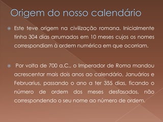    Este teve origem na civilização romana. Inicialmente
    tinha 304 dias arrumados em 10 meses cujos os nomes
    correspondiam à ordem numérica em que ocorriam.


   Por volta de 700 a.C., o Imperador de Roma mandou
    acrescentar mais dois anos ao calendário, Januários e
    Februarius, passando o ano a ter 355 dias, ficando o
    número   de   ordem   dos   meses   desfasados,   não
    correspondendo o seu nome ao número de ordem.
 