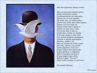 Não Sei Quantas Almas tenho Não sei quantas almas tenho. Cada momento mudei. Continuamente me estranho. Nunca me vi nem acabei. De tanto ser, só tenho alma. Quem tem alma não atem calma. Quem vê é só o que vê, Quem sente não é quem é, Atento ao que sou e vejo, Torno-me eles e não eu. Cada meu sonho ou desejo É do que nasce e não meu. Sou minha própria paisagem; Assisto à minha passagem, Diverso, móbil e só, Não sei sentir-me onde estou. Por isso, alheio, vou lendo Como páginas, meu ser. O que sogue não prevendo, O que passou a esquecer. Noto à margem do que li O que julguei que senti. Releio e digo: “Fui eu?” Deus sabe, porque o escreveu. Fernando Pessoa 09 de maio 
