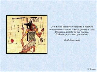 Com pesos dúvidos me sujeito à balança  até hoje recusada de saber o que mais vale: Se julgar, assistir ou ser julgado. Ponho no prato raso quanto sou. José Saramago 13 de maio 