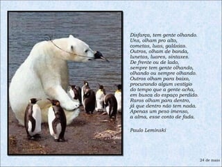 Disfarça, tem gente olhando. Uns, olham pro alto, cometas, luas, galáxias. Outros, olham de banda, lunetas, luares, sintaxes. De frente ou de lado, sempre tem gente olhando, olhando ou sempre olhando. Outros olham para baixo, procurando algum vestígio do tempo que a gente acha, em busca do espaço perdido. Raros olham para dentro, já que dentro não tem nada. Apenas um peso imenso, a alma, esse conto de fada.  Paulo Leminski 24 de maio 