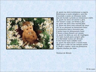 Ai, quem me dera terminasse a espera Retornasse o canto simples e sem fim E ouvindo o canto se chorasse tanto Que do mundo o pranto se estancasse enfim Ai, quem me dera ver morrer a fera Ver nascer o anjo, ver brotar a flor. Ai, quem me dera uma manhã feliz. Ai, quem me dera uma estação de amor Ah, se as pessoas se tornassem boas E cantassem loas e tivessem paz E pelas ruas se abraçassem nuas E duas a duas fossem ser casais Ai, quem me dera ao som de madrigais Ver todo mundo para sempre afim E a liberdade nunca ser demais E não haver mais solidão ruim Ai, quem me dera ouvir o nunca-mais Dizer que a vida vai ser sempre assim E, finda a espera, ouvir na primavera Alguém chamar por mim. Vinícius de Morais 04 de maio 