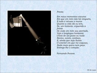 Fresta  Em meus momentos escuros Em que em mim não há ninguém, E tudo é névoas e muros Quanto a vida dá ou tem, Se, um instante, erguendo a fronte De onde em mim sou aterrado, Vejo o longínquo horizonte Cheio de sol posto ou nado Revivo, existo, conheço, E, ainda que seja ilusão O exterior em que me esqueço, Nada mais quero nem peço. Entrego-lhe o coração. Fernando Pessoa 05 de maio 
