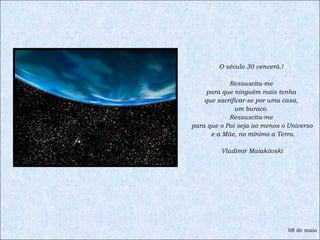 O século 30 vencerá.!  Ressuscita-me  para que ninguém mais tenha  que sacrificar-se por uma casa,  um buraco.  Ressuscita-me  para que o Pai seja ao menos o Universo e a Mãe, no mínimo a Terra. Vladimir Maiakóvski 08 de maio 