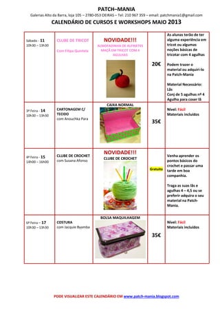 PATCH–MANIA
Galerias Alto da Barra, loja 105 – 2780-053 OEIRAS – Tel: 210 967 359 – email: patchmania1@gmail.com
CALENDÁRIO DE CURSOS E WORKSHOPS MAIO 2013
PODE VISUALIZAR ESTE CALENDÁRIO EM www.patch-mania.blogspot.com
Sábado - 11
10h30 – 13h30
CLUBE DE TRICOT
Com Filipa Quintela
NOVIDADE!!!
ALMOFADINHA DE ALFINETES
MAÇÃ EM TRICOT COM 4
AGULHAS
20€
As alunas terão de ter
alguma experiência em
tricot ou algumas
noções básicas de
tricotar com 4 agulhas
Podem trazer o
material ou adquiri-lo
na Patch-Mania
Material Necessário:
Lãs
Conj de 5 agulhas nº 4
Agulha para coser lã
3ª Feira - 14
10h30 – 13h30
CARTONAGEM C/
TECIDO
com Anouchka Para
CAIXA NORMAL
35€
Nível: Fácil
Materiais incluídos
4ª Feira - 15
14h00 – 16h00
CLUBE DE CROCHET
com Susana Afonso
NOVIDADE!!!
CLUBE DE CROCHET
Gratuito
Venha aprender os
pontos básicos do
crochet e passar uma
tarde em boa
companhia.
Traga as suas lãs e
agulhas 4 – 4,5 ou se
preferir adquira o seu
material na Patch-
Mania.
6ª Feira – 17
10h30 – 13h30
COSTURA
com Jacquie Byamba
BOLSA MAQUILHAGEM
35€
Nível: Fácil
Materiais incluídos
 