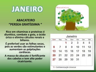 ABACATEIRO
   “PERSEA GRATÍSSIMA “

 Rico em vitaminas e proteínas é
diurético, combate a gota, o ácido
 úrico e elimina cálculos renais e
              biliares.
 É preferível usar as folhas secas,
pois as verdes são estimulantes e
    aumentam as palpitações
             cardíacas.
A massa do abacate é fortificante
   dos cabelos e tem alto poder
            cicatrizante.
 