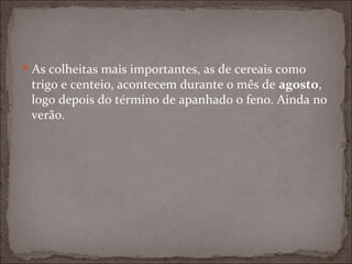 As colheitas mais importantes, as de cereais como
 trigo e centeio, acontecem durante o mês de agosto,
 logo depois do término de apanhado o feno. Ainda no
 verão.
 