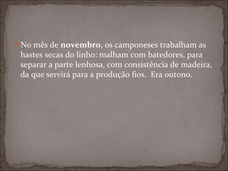 No mês de novembro, os camponeses trabalham as
 hastes secas do linho: malham com batedores, para
 separar a parte lenhosa, com consistência de madeira,
 da que servirá para a produção fios. Era outono.
 
