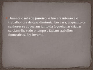 Durante o mês de janeiro, o frio era intenso e o
 trabalho fora de casa diminuía. Em casa, enquanto os
 senhores se aqueciam junto da fogueira, as criadas
 serviam-lhe todo o tempo e faziam trabalhos
 domésticos. Era inverno.
 
