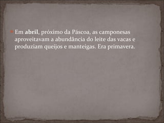 Em abril, próximo da Páscoa, as camponesas
 aproveitavam a abundância do leite das vacas e
 produziam queijos e manteigas. Era primavera.
 