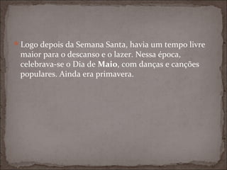 Logo depois da Semana Santa, havia um tempo livre
 maior para o descanso e o lazer. Nessa época,
 celebrava-se o Dia de Maio, com danças e canções
 populares. Ainda era primavera.
 