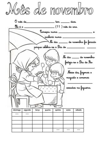 domingo segunda terça quarta quinta sexta sábado
----- -----
----- ----- -----
O mês de________________ tem _____ dias.
Ele é o _________________ (11º) mês do ano.
Começou numa ___________________ e
acabará numa __________________.
No dia _____ de novembro foi feriado
porque celebra-se o Dia de __________ _____
_________________.
No dia ____ de novembro
festeja-se o Dia de São
_______________.
Nesse dia, fazemos o
magusto e comemos
______________
assadas na fogueira.
 