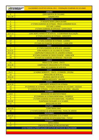 CALENDÁRIO CICLÍSTICO OFICIAL 2011 - FEDERAÇÃO CEARENSE DE CICLISMO

                                              JANEIRO
   9                                    COPA AMERICA DE CICLISMO
24 a 29                                          CERAPIO 2010
                                            FEVEREIRO
  2                                  1º DESAFIO SRAM CLÍNICA DA BIKE
  6                   1ª ETAPA CEARENSE DE ESTRADA - PROVA LEONARDO SILVA
  20                                           FEST BIKE 3 HORAS
  27                         1ª ETAPA CEARENSE DE MTB XCO - SUPER CASCA
                                              MARÇO
12 E 13            COPA NORTE NORDESTE DE MTB XC - A CONFIRMAR REALIZAÇÃO
  20                          2ª ETAPA CEARENSE DE ESTRADA - HORIZONTE
                                                ABRIL
  17                            3ª ETAPA CEARENSE DE ESTRADA - EUSÉBIO
  10                       2ª ETAPA DO CEARENSE DE MTB XCO - CARIRI MTB
                                                MAIO
   1                           3ª ETAPA CEARENSE DE MTB XCO - UBAJARA
13 A 15                         COPA NORDESTE DE CICLISMO DE ESTRADA
20 A 22                     CAMPEONATO BRASILEIRO DE JUNIORES ESTRADA
   22                    4ª ETAPA CEARENSE DE CROSS COUNTRY - CARIRI MTB
   29                      5ª ETAPA DO CEARENSE DE MTB XCO - PACATUBA
                                               JUNHO
  21                                    PROVA 21 DE JUNHO - CRATO
24 A 26                          CAMPEONATO BRASILEIRO ELITE ESTRADA
  26                                  FINAL DO CEARENSE DE MTB XCO
                                               JULHO
 2e3                      12 HORAS NORDESTE - CRATO - ECOBIKERS - OFICINA
  15                                       BRASILEIRO DE MTB XCO
19 A 24                                   MUNDIAL MASTER DE MTB
  31                                   II SERRA BIKER MTB - UBAJARA
                                              AGOSTO
12 A 14                             COPA NORTE NORDESTE DE ESTRADA
  15          4ª CEARENSE DE ESTRADA - FEDERAÇÃO CEARENSE DE CICLISMO - CAUCAIA
  24              5ª CEARENSE DE ESTRADA - II CIRCUITO PEDAL DA SERRA - UBAJARA
                                            SETEMBRO
1A4                                   BRASILEIRO DE MASTER ESTRADA
  3                        6ª CEARENSE DE ESTRADA MONTANHA - PALMÁCIA
  4                       1ª ETAPA CEARENSE DE MTB MARATONA - PALMÁCIA
8 A 18                             OLIMPÍADAS ESCOLARES 12 A 14 ANOS
  11                                         BRASILEIRO DE XCM
                                             OUTUBRO
16 a 22                                       CLARO BRASIL RAID
  30                 2 ª ETAPA CEARENSE DE MTB MARATONA - PEDAL DE JARDIM
                                            NOVEMBRO
18 A 27                            OLIMPÍADAS ESCOLARES 15 A 17 ANOS
  27                       3ª ETAPA CEARENSE DE MTB MARATONA - ITAPAJÉ
                                            DEZEMBRO
  3                                              MTB 6 HORAS
  17                              CIRCUITO COLONIAL DE MOUNTAIN BIKE
          A FCC PODERÁ ALTERAR ALGUMA DATA POR MOTIVOS DE FORÇA MAIOR
 