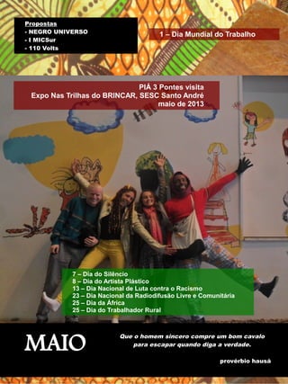 1 – Dia Mundial do Trabalho 
PIÁ 3 Pontes visita 
Propostas 
- NEGRO UNIVERSO 
- I MICSur 
- 110 Volts 
Expo Nas Trilhas do BRINCAR, SESC Santo André 
maio de 2013 
7 – Dia do Silêncio 
8 – Dia do Artista Plástico 
13 – Dia Nacional de Luta contra o Racismo 
23 – Dia Nacional da Radiodifusão Livre e Comunitária 
25 – Dia da África 
25 – Dia do Trabalhador Rural 
MAIO Que o homem sincero compre um bom cavalo 
para escapar quando diga a verdade. 
provérbio hausá 
 