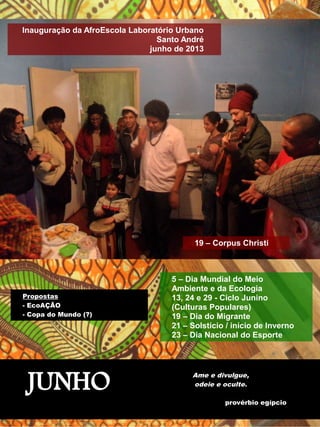 Inauguração da AfroEscola Laboratório Urbano 
Santo André 
junho de 2013 
19 – Corpus Christi 
5 – Dia Mundial do Meio 
Ambiente e da Ecologia 
13, 24 e 29 - Ciclo Junino 
(Culturas Populares) 
19 – Dia do Migrante 
21 – Solstício / início de Inverno 
23 – Dia Nacional do Esporte 
Propostas 
- EcoAÇÃO 
- Copa do Mundo (?) 
JUNHO Ame e divulgue, 
odeie e oculte. 
provérbio egípcio 
 