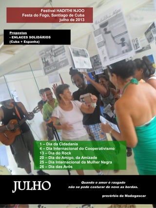 Festival HADITHI NJOO 
Festa do Fogo, Santiago de Cuba 
julho de 2013 
Propostas 
- ENLACES SOLIDÁRIOS 
(Cuba + Espanha) 
1 – Dia da Cidadania 
4 – Dia Internacional do Cooperativismo 
13 – Dia do Rock 
20 – Dia do Amigo, da Amizade 
25 – Dia Internacional da Mulher Negra 
26 – Dia das Avós 
JULHO Quando o amor é rasgado 
não se pode costurar de novo as bordas. 
provérbio de Madagascar 
 