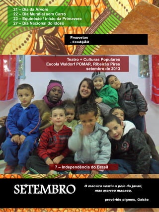 21 – Dia da Árvore 
22 – Dia Mundial sem Carro 
23 – Equinócio / início da Primavera 
27 – Dia Nacional do Idoso 
Propostas 
- EcoAÇÃO 
Teatro + Culturas Populares 
Escola Waldorf POMAR, Ribeirão Pires 
7 – Independência do Brasil 
SETEMBRO 
setembro de 2013 
O macaco vestiu a pele do javali, 
mas morreu macaco. 
provérbio pigmeu, Gabão 
 