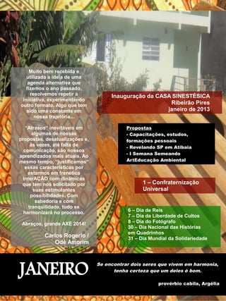 Inauguração da CASA SINESTÉSICA 
Ribeirão Pires 
janeiro de 2013 
Propostas 
- Capacitações, estudos, 
formações pessoais 
- Revelando SP em Atibaia 
- I Semana Semeando 
ArtEducação Ambiental 
1 – Confraternização 
Universal 
6 – Dia de Reis 
7 – Dia da Liberdade de Cultos 
8 – Dia do Fotógrafo 
30 – Dia Nacional das Histórias 
em Quadrinhos 
31 – Dia Mundial da Solidariedade 
JANEIRO Se encontrar dois seres que vivem em harmonia, 
tenha certeza que um deles é bom. 
provérbio cabila, Argélia 
Muito bem recebida e 
utilizada a ideia de uma 
agenda alternativa que 
fizemos o ano passado, 
resolvemos repetir a 
iniciativa, experimentando 
outro formato. Algo que tem 
sido uma constante em 
nossa trajetória... 
“Atrasos“ inevitáveis em 
algumas de nossas 
propostas, desatualizações e, 
às vezes, até falta de 
comunicação, são nossos 
aprendizados mais atuais. Ao 
mesmo tempo, “justificamos“ 
essas características por 
estarmos em frenética 
interAÇÃO com dinâmicas 
que tem nos solicitado por 
suas estimulantes 
possibilidades. Com 
sabedoria e com 
tranquilidade, tudo se 
harmonizará no processo. 
Abraços, grande AXÉ 2014! 
Carlos Rogerio / 
Odé Amorim 
 