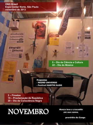 ONG Brasil 
Expo Center Norte, São Paulo 
novembro de 2013 
2 – Finados 
15 – Proclamação da República 
20 – Dia da Consciência Negra 
5 – Dia da Ciência e Cultura 
22 – Dia do Músico 
Propostas 
- NEGRO UNIVERSO 
- Festival HADITHI NJOO 
NOVEMBRO Nunca leve o crocodilo 
em sua canoa. 
provérbio do Congo 
 