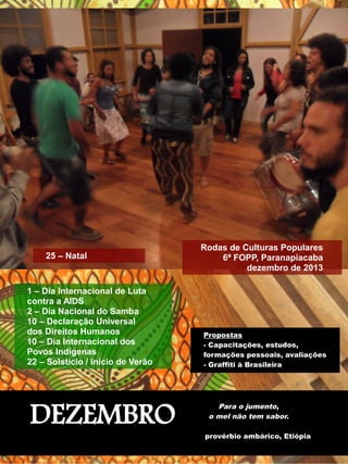 1 – Dia Internacional de Luta 
contra a AIDS 
2 – Dia Nacional do Samba 
10 – Declaração Universal 
dos Direitos Humanos 
10 – Dia Internacional dos 
Povos Indígenas 
22 – Solstício / início de Verão 
Propostas 
- Capacitações, estudos, 
formações pessoais, avaliações 
- Graffiti à Brasileira 
DEZEMBRO 
Rodas de Culturas Populares 
6ª FOPP, Paranapiacaba 
dezembro de 2013 
Para o jumento, 
o mel não tem sabor. 
provérbio ambárico, Etiópia 
25 – Natal 
 