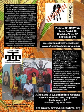 Projeto OFICINATIVA 
Caixa Postal 73 
Ribeirão Pires, SP 
CEP 09400 970 
projetooficinativa@hotmail.com 
www.oficinativa.blogspot.com.br 
OFICINATIVA é um projeto que surgiu 
em 1997 no ABC paulista, iniciativa de 
Carlos Rogerio / Odé Amorim, com a 
intenção de vivenciar possibilidades 
diferenciadas dentro dos campos sociais 
que compõem nossa vida cidadã. 
Primeiramente se restringia aos âmbitos 
artístico e cultural mas logo percebeu a 
necessidade de ampliar suas ações para 
outras temáticas, de modo 
transdisciplinar. A ideia básica sempre foi 
“fundir elementos para gerar outros 
novos”, buscando para tanto processos 
criativos, lúdicos, dinâmicos e 
prazerosos – independente do assunto 
abordado. Sem o receio de errar, 
mesmo as atividades que são realizadas 
com periodicidade assumem formatos 
distintos a cada edição, numa 
perspectiva de experimentação 
constante e de aprendizagem orgânica, 
libertária, comunitária e sustentável. 
GAIOLA ATMOSFÉRICA + 
AfroGraffitis, dez 2013 
- Cursos / oficinas dinâmicos e 
integrativos (com investimentos 
colaborativos!) nos segmentos de 
Artes, Culturas, Comunicação, 
Pedagogias / Educações 
experimentais, Meio Ambiente, 
Idiomas, Culinária, etc 
- Publicações, encontros, mostras, 
capacitações, assessorias em 
projetos 
- Economias e Culturas Solidárias 
e Criativas (feira mensal, lojinha) 
- Biblioteca temática, wi-fi 
- Núcleos de estudo e de produção 
- Intercâmbios, Hospedagem e 
Residências SocioCriativos 
- Práticas esportivas e recreativas 
- Campanhas (óleo de cozinha, 
caixas tetra pak, tampas de 
embalagens, etc) 
AfroEscola Laboratório Urbano 
Avenida Atlântica, 904, Valparaíso 
Santo André, SP 
telefone: (11) 4425 4458 
em breve, www.oficinativa.org 
