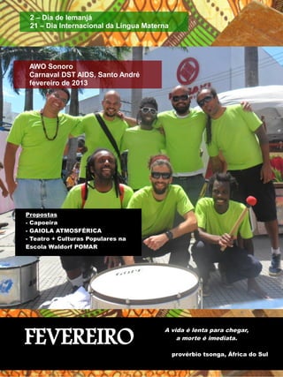 AWO Sonoro 
Carnaval DST AIDS, Santo André 
fevereiro de 2013 
FEVEREIRO A vida é lenta para chegar, 
a morte é imediata. 
provérbio tsonga, África do Sul 
2 – Dia de Iemanjá 
21 – Dia Internacional da Língua Materna 
Propostas 
- Capoeira 
- GAIOLA ATMOSFÉRICA 
- Teatro + Culturas Populares na 
Escola Waldorf POMAR 
 