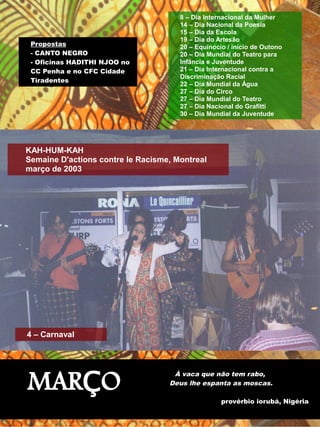 Propostas 
- CANTO NEGRO 
- Oficinas HADITHI NJOO no 
CC Penha e no CFC Cidade 
Tiradentes 
8 – Dia Internacional da Mulher 
14 – Dia Nacional da Poesia 
15 – Dia da Escola 
19 – Dia do Artesão 
20 – Equinócio / início de Outono 
20 – Dia Mundial do Teatro para 
Infância e Juventude 
21 – Dia Internacional contra a 
Discriminação Racial 
22 – Dia Mundial da Água 
27 – Dia do Circo 
27 – Dia Mundial do Teatro 
27 – Dia Nacional do Grafitti 
30 – Dia Mundial da Juventude 
KAH-HUM-KAH 
Semaine D'actions contre le Racisme, Montreal 
março de 2003 
MARÇO 
À vaca que não tem rabo, 
Deus lhe espanta as moscas. 
provérbio iorubá, Nigéria 
4 – Carnaval 
 