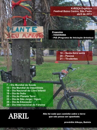 K-ROÇA Orgânica 
Festival Baixo Centro, São Paulo 
abril de 2013 
18 – Sexta-feira santa 
20 – Páscoa 
21 – Tiradentes 
7 – Dia Mundial da Saúde 
15 – Dia Mundial do Desenhista 
18 – Dia Nacional do Livro Infantil 
19 – Dia do Índio 
22 – Dia do Planeta Terra 
23 – Dia de São Jorge / Ogum 
28 – Dia da Educação 
29 – Dia Internacional do Fanzine 
Propostas 
- FANZINADA 
- PIÁ (Programa de Iniciação Artística) 
ABRIL Não há nada que caminhe sobre a terra 
que não possa ser apanhado. 
provérbio kikuyu, Quênia 
 