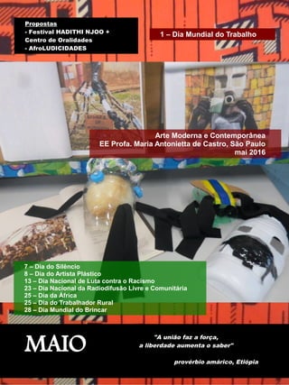 MAIO
"A união faz a força,
a liberdade aumenta o saber"
provérbio amárico, Etiópia
Arte Moderna e Contemporânea
EE Profa. Maria Antonietta de Castro, São Paulo
mai 2016
7 – Dia do Silêncio
8 – Dia do Artista Plástico
13 – Dia Nacional de Luta contra o Racismo
23 – Dia Nacional da Radiodifusão Livre e Comunitária
25 – Dia da África
25 – Dia do Trabalhador Rural
28 – Dia Mundial do Brincar
Propostas
- Festival HADITHI NJOO +
Centro de Oralidades
- AfroLUDICIDADES
1 – Dia Mundial do Trabalho
 